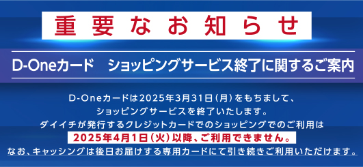 �d�v�Ȃ��m�点D-One�J�[�h�@�V���b�s���O�T�[�r�X�I���Ɋւ��邲�ē�D-One�J�[�h��2025�N3��31��(��)�������܂��āA�V���b�s���O�T�[�r�X���I���������܂��B�_�C�C�`�����s����N���W�b�g�J�[�h�ł̃V���b�s���O�ł̂����p��2025�N4��1��(��)�ȍ~�A�����p�ł��܂���B�Ȃ��A�L���b�V���O�͌�����͂������p�J�[�h�ɂĈ������������p���������܂��B